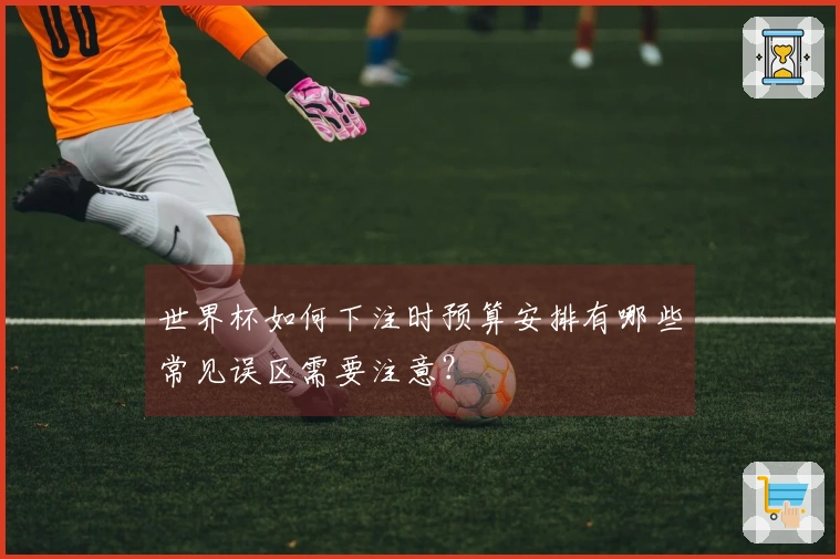 世界杯如何下注时预算安排有哪些常见误区需要注意?