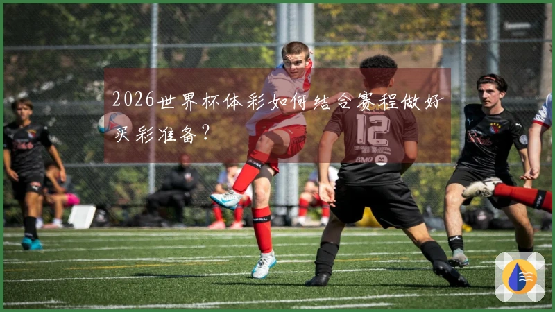 2026世界杯体彩如何结合赛程做好买彩准备？