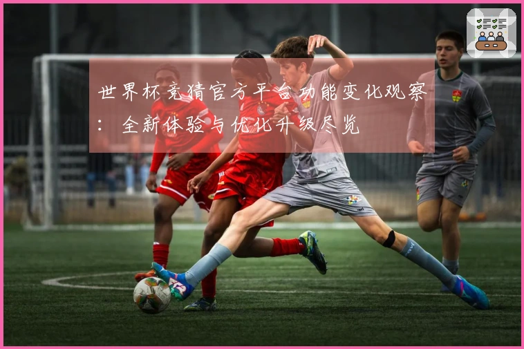 世界杯竞猜官方平台功能变化观察：全新体验与优化升级尽览